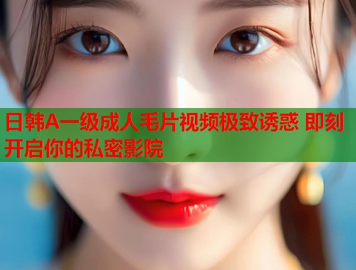 日韩A一级成人毛片视频极致诱惑 即刻开启你的私密影院