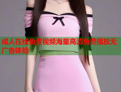 成人在线免费视频海量高清免费播放无广告体验