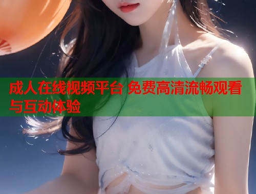 成人在线视频平台 免费高清流畅观看与互动体验