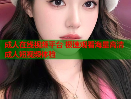 成人在线视频平台 极速观看海量高清成人短视频体验