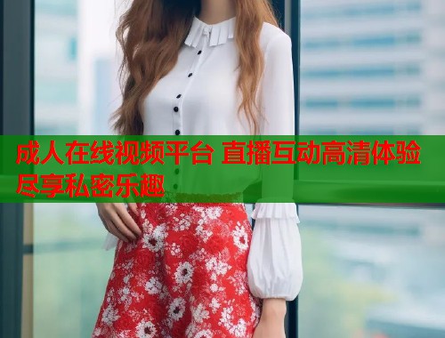 成人在线视频平台 直播互动高清体验尽享私密乐趣