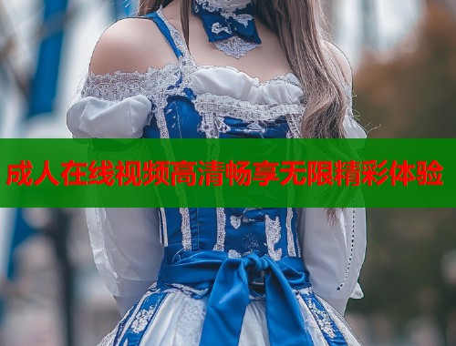 成人在线视频高清畅享无限精彩体验