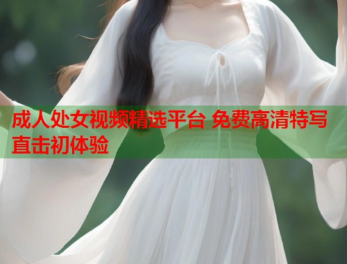 成人处女视频精选平台 免费高清特写直击初体验