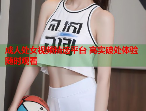 成人处女视频精选平台 高实破处体验随时观看