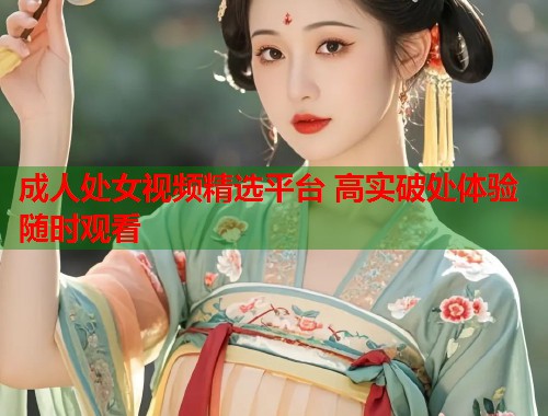 成人处女视频精选平台 高实破处体验随时观看