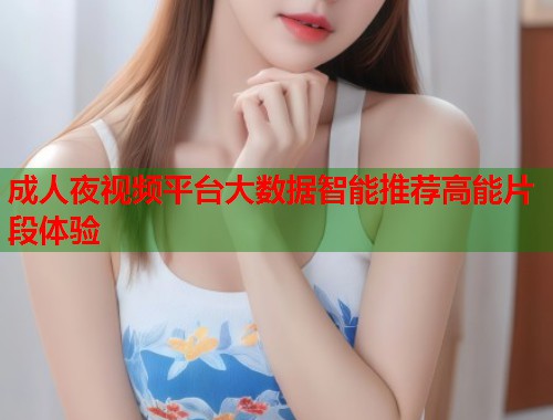 成人夜视频平台大数据智能推荐高能片段体验