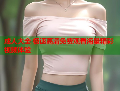 成人大全 极速高清免费观看海量精彩视频体验