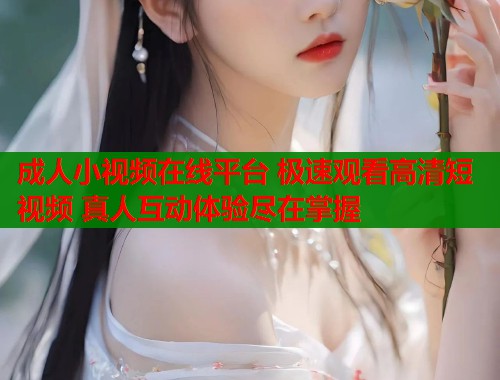 成人小视频在线平台 极速观看高清短视频 真人互动体验尽在掌握