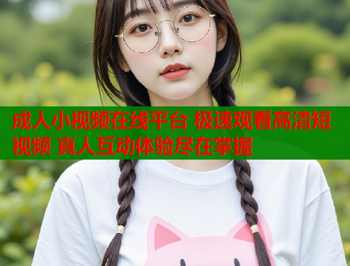 成人小视频在线平台 极速观看高清短视频 真人互动体验尽在掌握