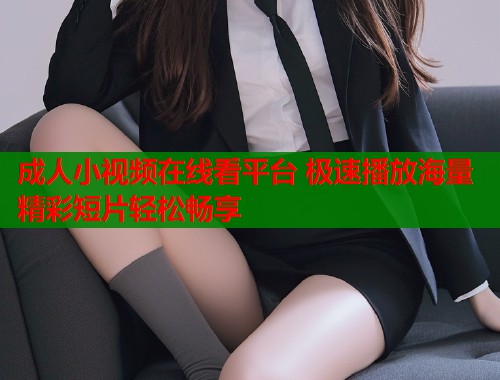 成人小视频在线看平台 极速播放海量精彩短片轻松畅享