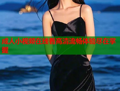 成人小视频在线看高清流畅体验尽在掌握