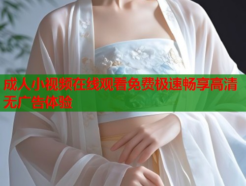 成人小视频在线观看免费极速畅享高清无广告体验