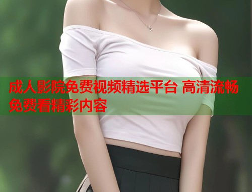 成人影院免费视频精选平台 高清流畅免费看精彩内容