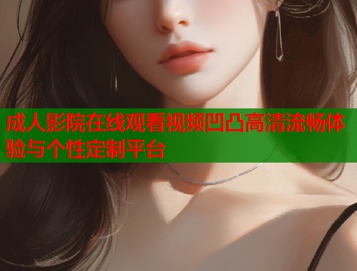 成人影院在线观看视频凹凸高清流畅体验与个性定制平台