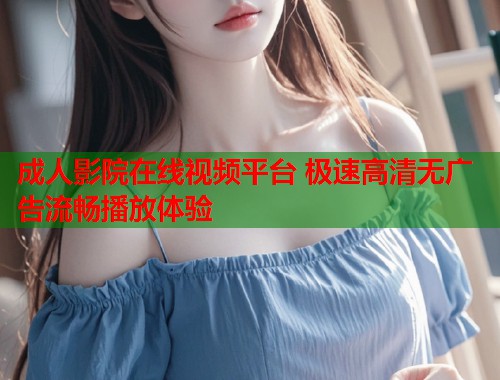 成人影院在线视频平台 极速高清无广告流畅播放体验