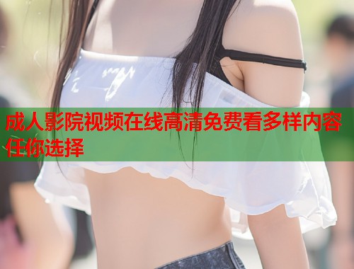 成人影院视频在线高清免费看多样内容任你选择