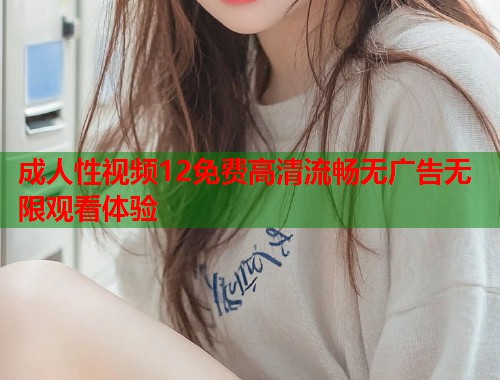 成人性视频12免费高清流畅无广告无限观看体验