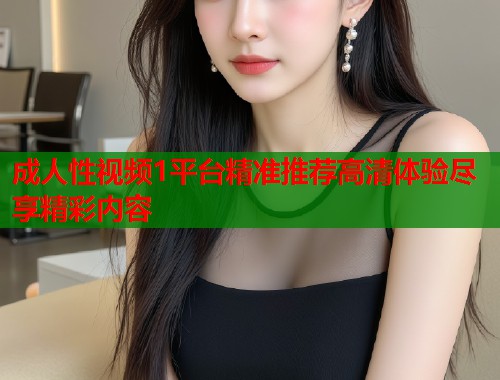 成人性视频1平台精准推荐高清体验尽享精彩内容