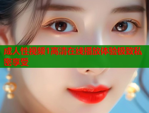 成人性视频1高清在线播放体验极致私密享受