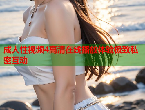 成人性视频4高清在线播放体验极致私密互动