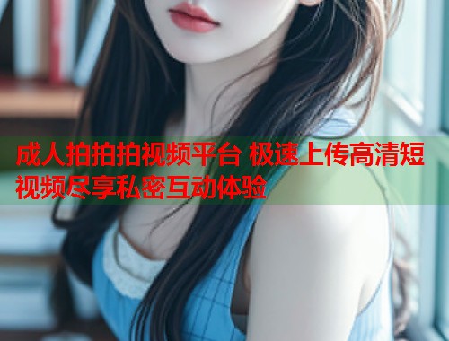 成人拍拍拍视频平台 极速上传高清短视频尽享私密互动体验
