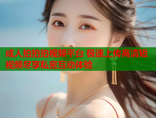 成人拍拍拍视频平台 极速上传高清短视频尽享私密互动体验