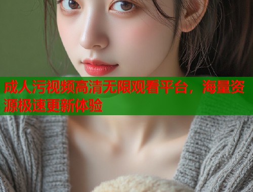 成人污视频高清无限观看平台，海量资源极速更新体验