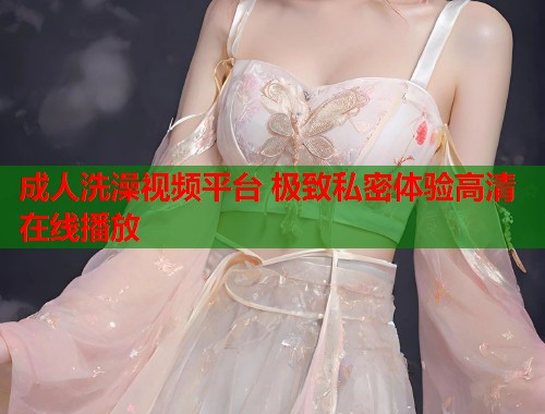 成人洗澡视频平台 极致私密体验高清在线播放