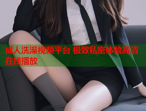 成人洗澡视频平台 极致私密体验高清在线播放