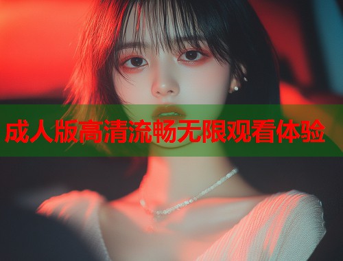 成人版高清流畅无限观看体验