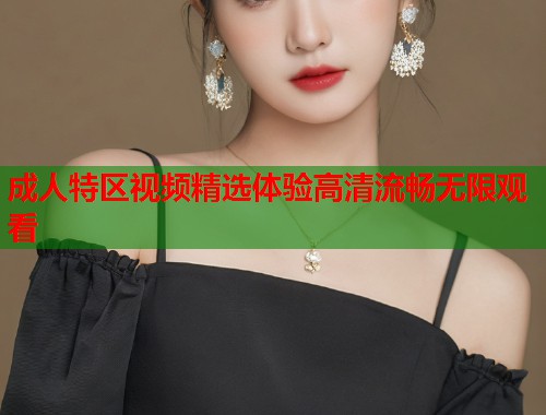 成人特区视频精选体验高清流畅无限观看