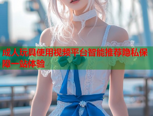 成人玩具使用视频平台智能推荐隐私保障一站体验