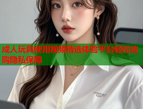 成人玩具使用视频精选体验平台轻松选购隐私保障