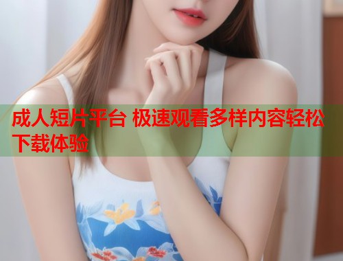 成人短片平台 极速观看多样内容轻松下载体验