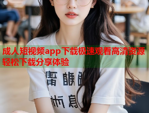 成人短视频app下载极速观看高清资源轻松下载分享体验