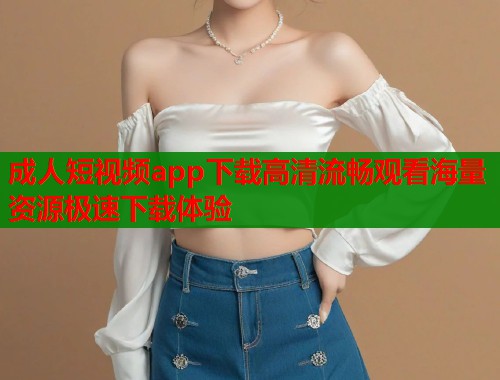 成人短视频app下载高清流畅观看海量资源极速下载体验