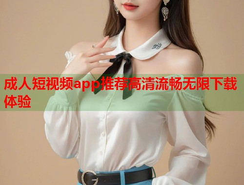 成人短视频app推荐高清流畅无限下载体验