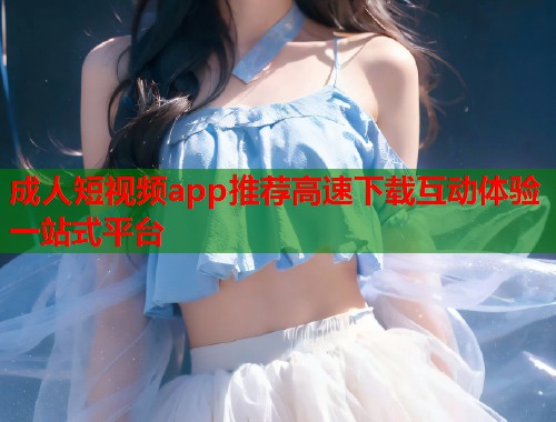 成人短视频app推荐高速下载互动体验一站式平台