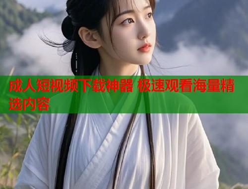 成人短视频下载神器 极速观看海量精选内容