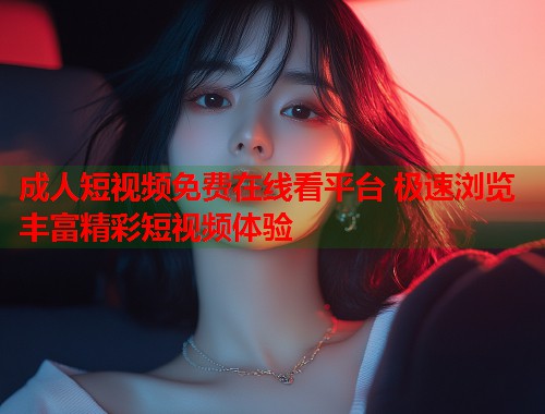 成人短视频免费在线看平台 极速浏览丰富精彩短视频体验