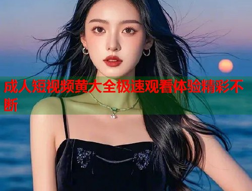 成人短视频黄大全极速观看体验精彩不断