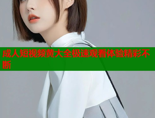 成人短视频黄大全极速观看体验精彩不断
