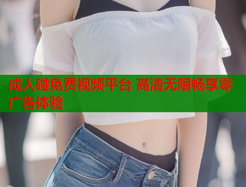 成人碰免费视频平台 高清无限畅享零广告体验