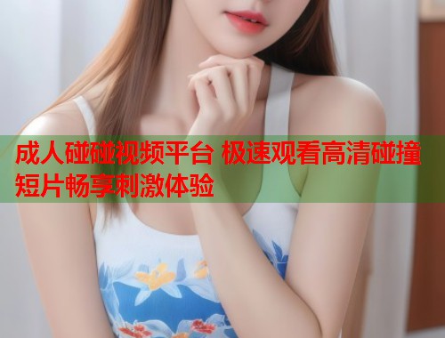 成人碰碰视频平台 极速观看高清碰撞短片畅享刺激体验
