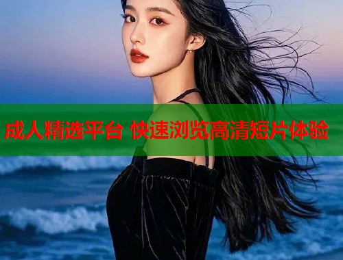 成人精选平台 快速浏览高清短片体验