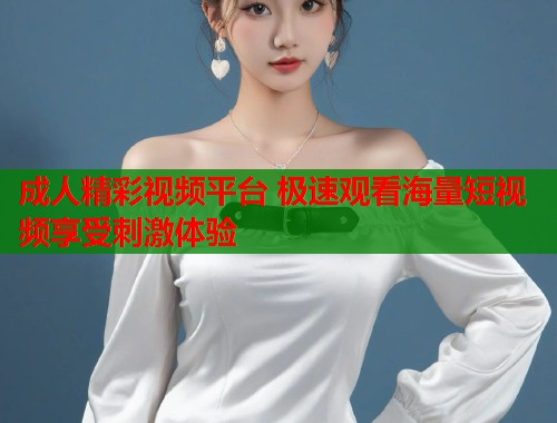 成人精彩视频平台 极速观看海量短视频享受刺激体验