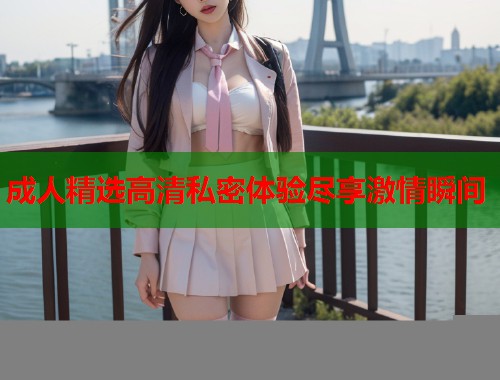 成人精选高清私密体验尽享激情瞬间