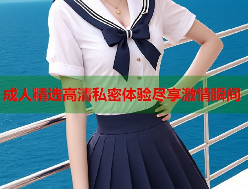 成人精选高清私密体验尽享激情瞬间