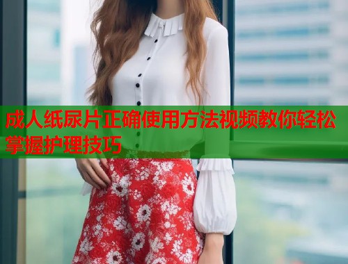 成人纸尿片正确使用方法视频教你轻松掌握护理技巧