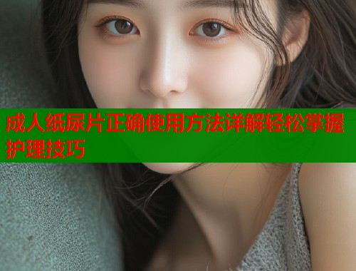 成人纸尿片正确使用方法详解轻松掌握护理技巧